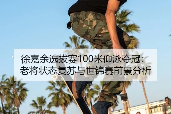 徐嘉余选拔赛100米仰泳夺冠：老将状态复苏与世锦赛前景分析